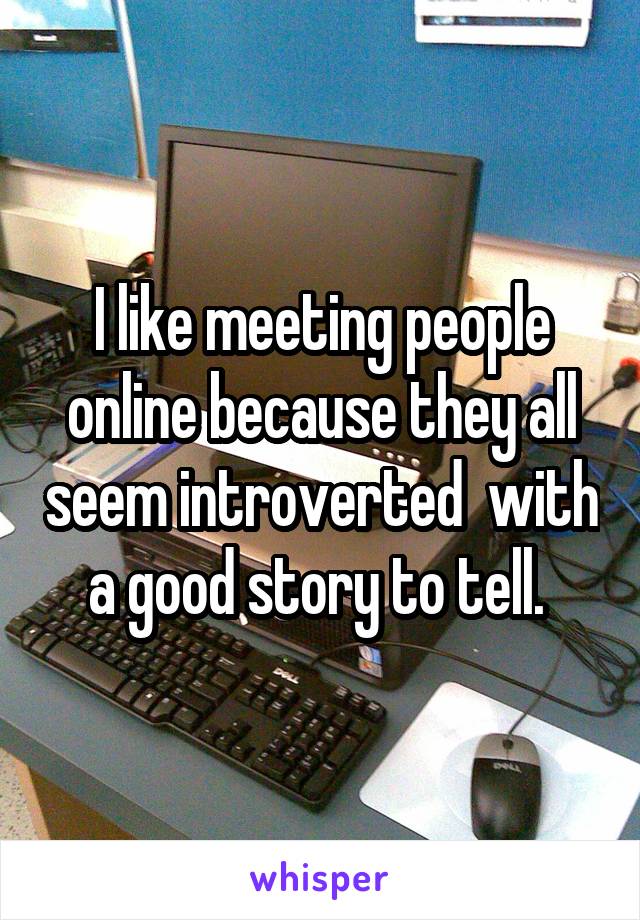 I like meeting people online because they all seem introverted  with a good story to tell. 