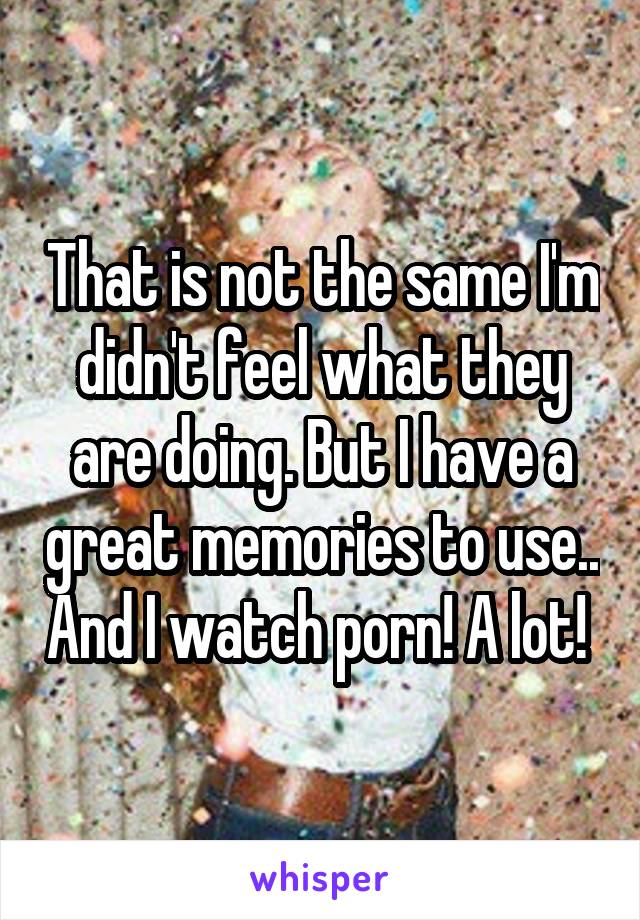 That is not the same I'm didn't feel what they are doing. But I have a great memories to use.. And I watch porn! A lot! 