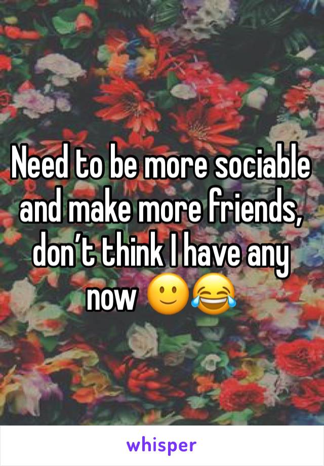 Need to be more sociable and make more friends, don’t think I have any now 🙂😂