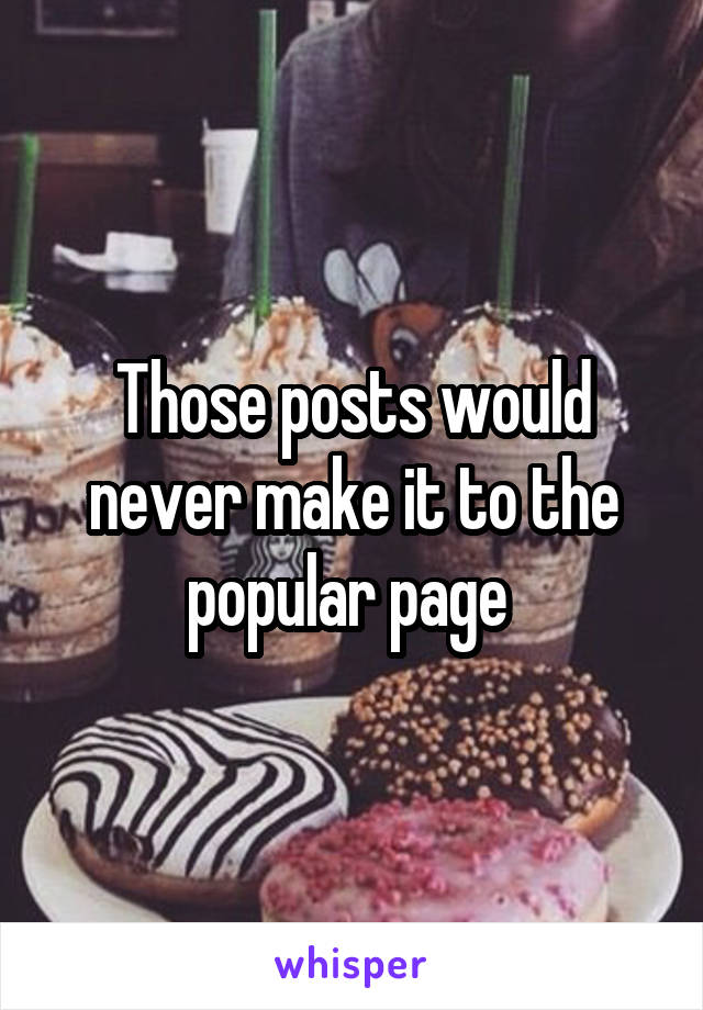 Those posts would never make it to the popular page 