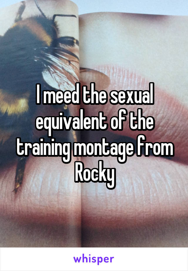 I meed the sexual equivalent of the training montage from Rocky