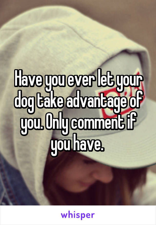 Have you ever let your dog take advantage of you. Only comment if you have. 