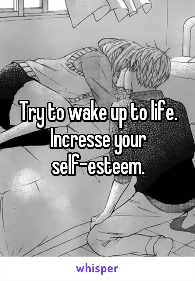 Try to wake up to life.
Incresse your self-esteem.