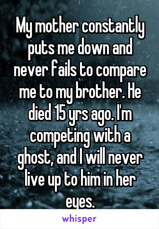 My mother constantly puts me down and never fails to compare me to my brother. He died 15 yrs ago. I'm competing with a ghost, and I will never live up to him in her eyes.