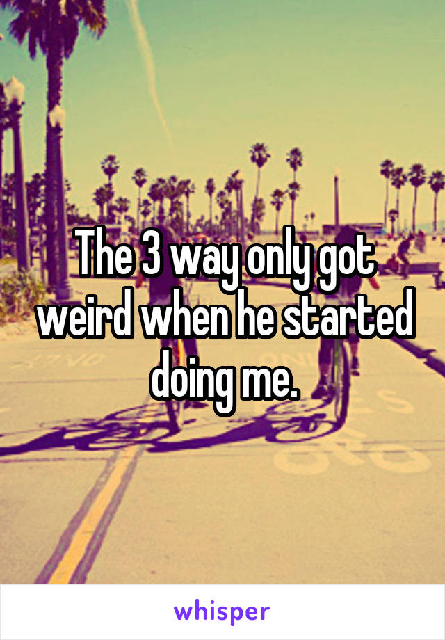 The 3 way only got weird when he started doing me.