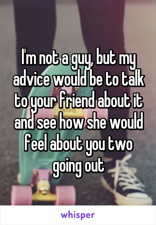 I'm not a guy, but my advice would be to talk to your friend about it and see how she would feel about you two going out