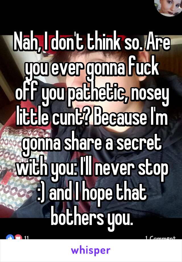 Nah, I don't think so. Are you ever gonna fuck off you pathetic, nosey little cunt? Because I'm gonna share a secret with you: I'll never stop :) and I hope that bothers you.