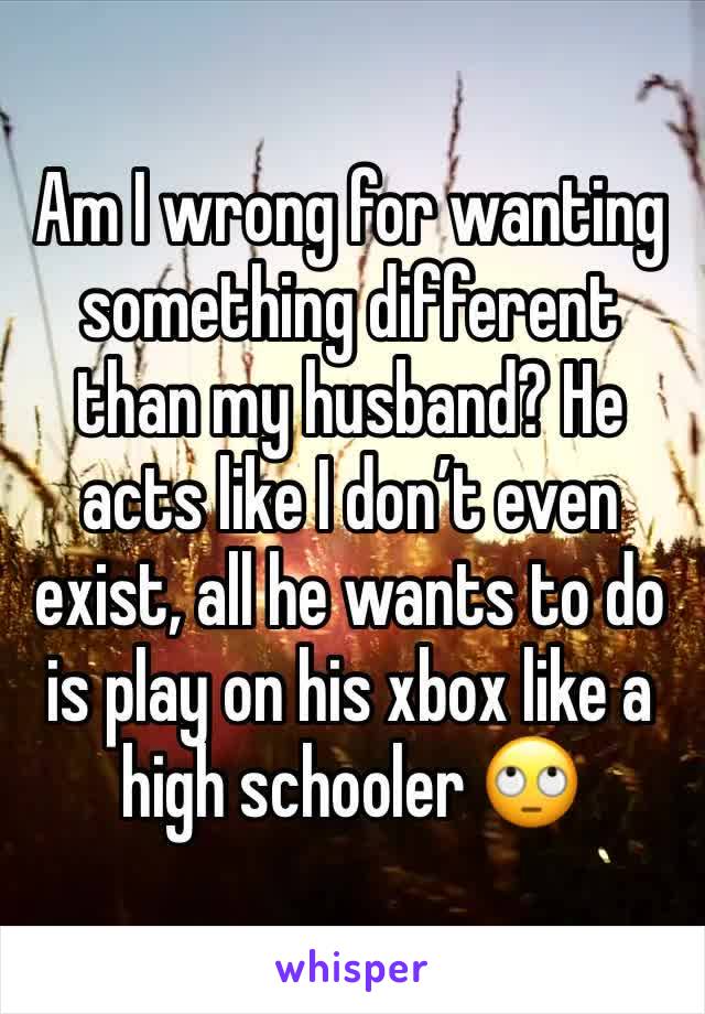 Am I wrong for wanting something different than my husband? He acts like I don’t even exist, all he wants to do is play on his xbox like a high schooler 🙄