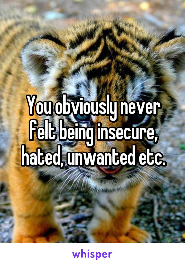 You obviously never felt being insecure, hated, unwanted etc.