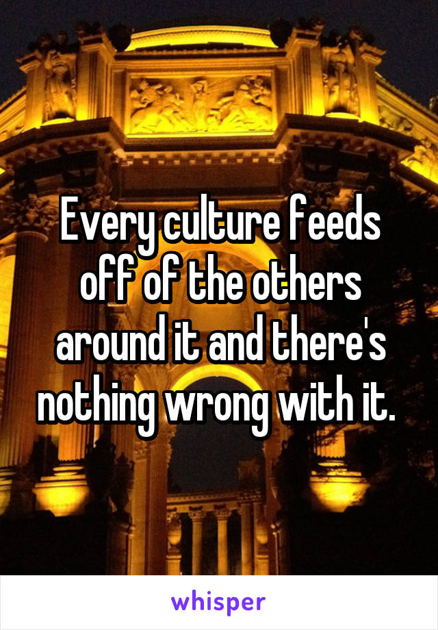 Every culture feeds off of the others around it and there's nothing wrong with it. 