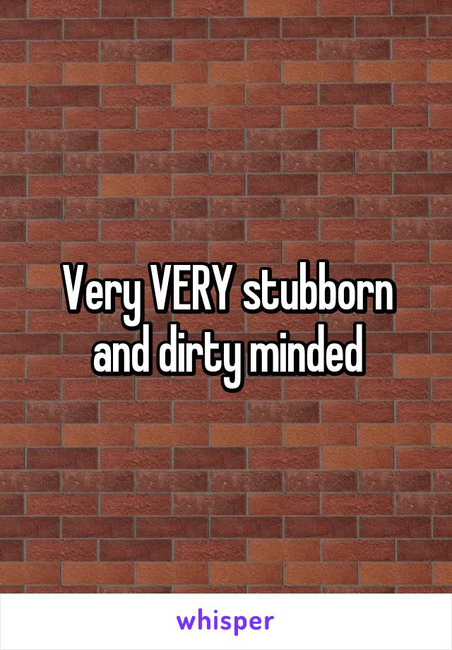 Very VERY stubborn and dirty minded