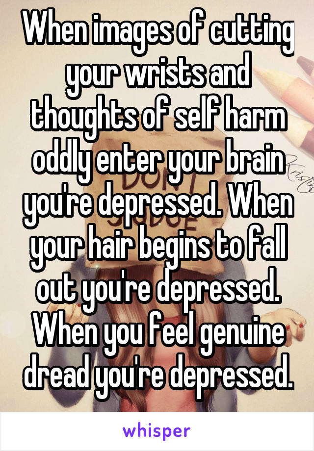 When images of cutting your wrists and thoughts of self harm oddly enter your brain you're depressed. When your hair begins to fall out you're depressed. When you feel genuine dread you're depressed. 