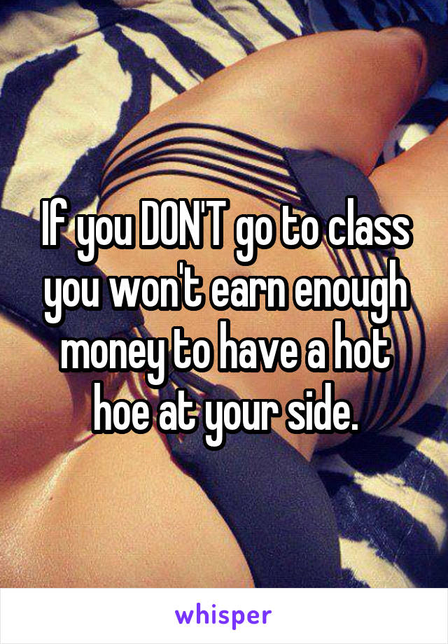 If you DON'T go to class you won't earn enough money to have a hot hoe at your side.