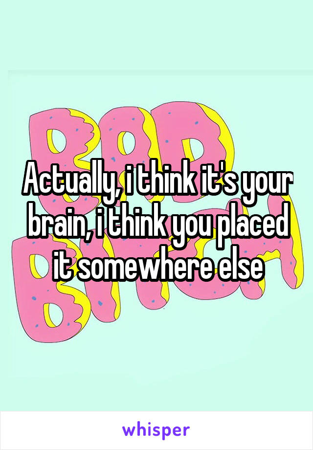 Actually, i think it's your brain, i think you placed it somewhere else