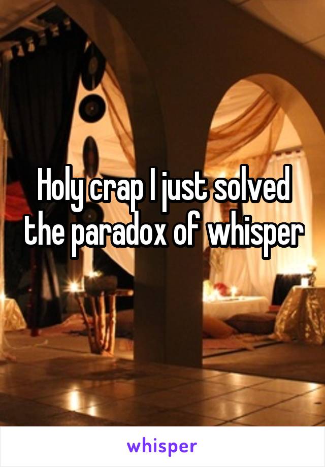 Holy crap I just solved the paradox of whisper 