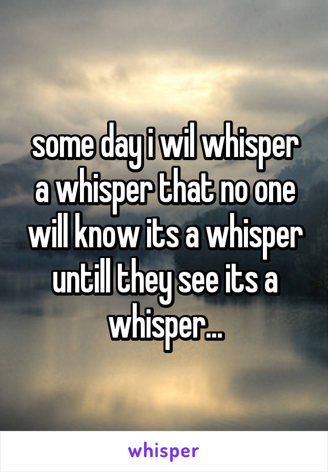 some day i wil whisper a whisper that no one will know its a whisper untill they see its a whisper...