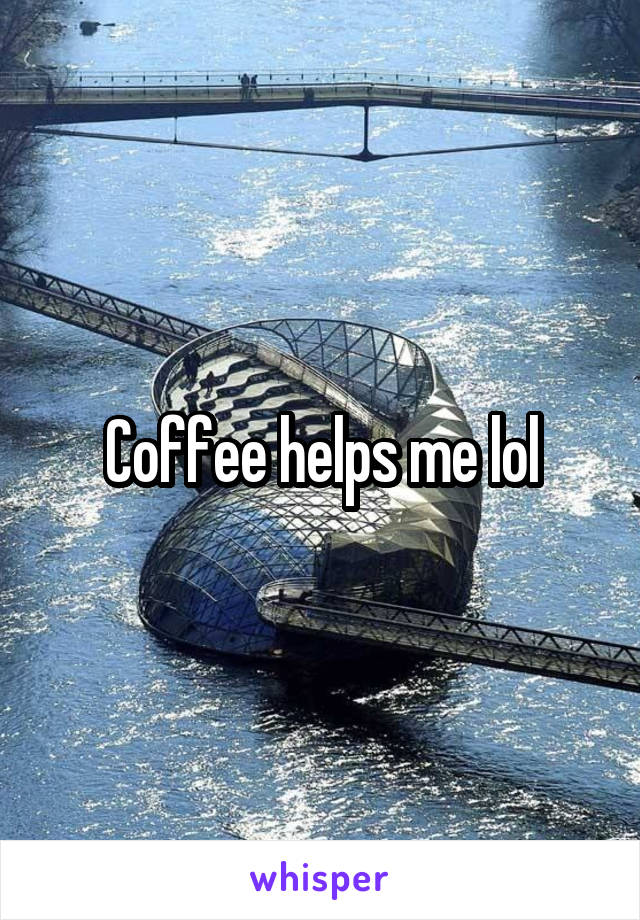 Coffee helps me lol