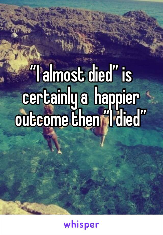 “I almost died” is certainly a  happier outcome then “I died”