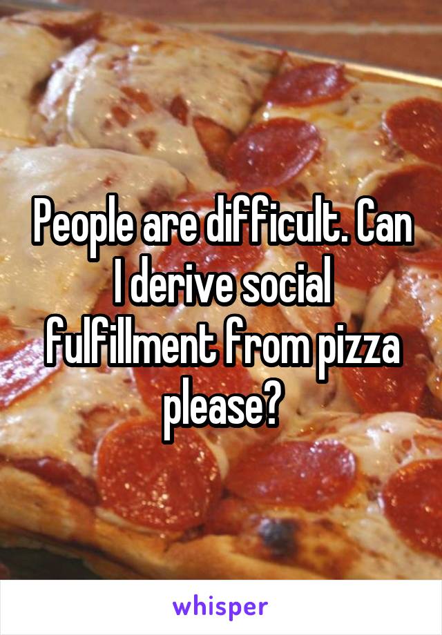People are difficult. Can I derive social fulfillment from pizza please?
