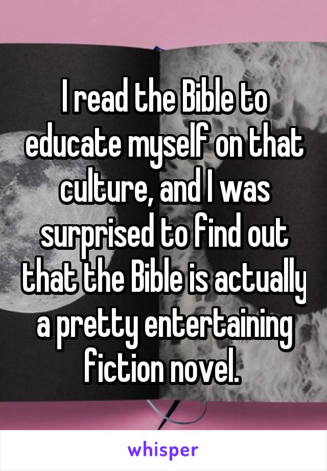 I read the Bible to educate myself on that culture, and I was surprised to find out that the Bible is actually a pretty entertaining fiction novel. 