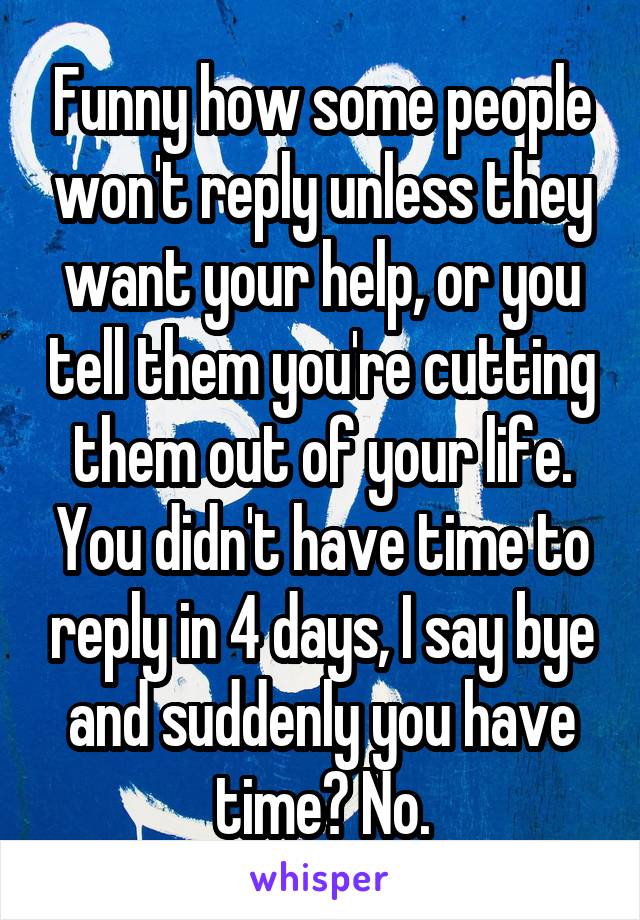 Funny how some people won't reply unless they want your help, or you tell them you're cutting them out of your life. You didn't have time to reply in 4 days, I say bye and suddenly you have time? No.