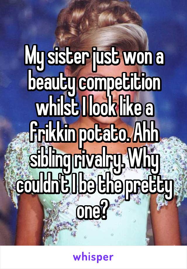 My sister just won a beauty competition whilst I look like a frikkin potato. Ahh sibling rivalry. Why couldn't I be the pretty one? 