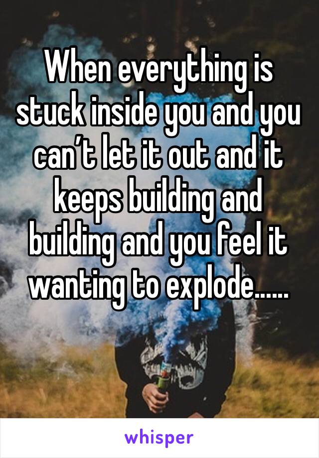 When everything is stuck inside you and you can’t let it out and it keeps building and building and you feel it wanting to explode......