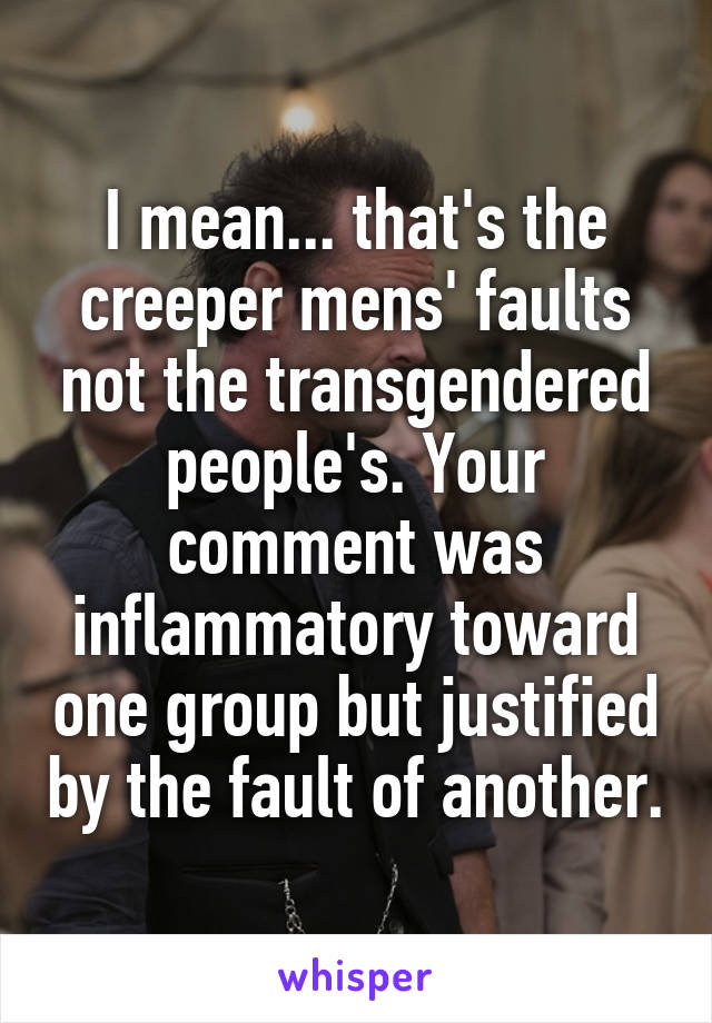 I mean... that's the creeper mens' faults not the transgendered people's. Your comment was inflammatory toward one group but justified by the fault of another.