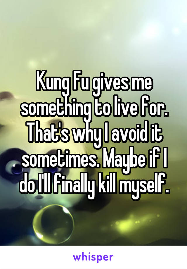 Kung Fu gives me something to live for. That's why I avoid it sometimes. Maybe if I do I'll finally kill myself.