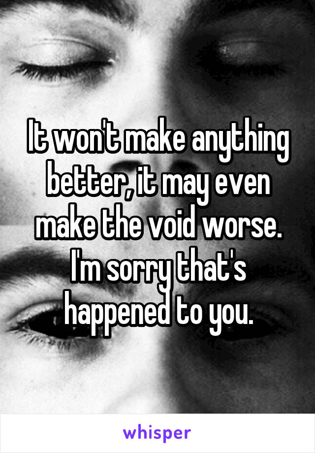 It won't make anything better, it may even make the void worse. I'm sorry that's happened to you.