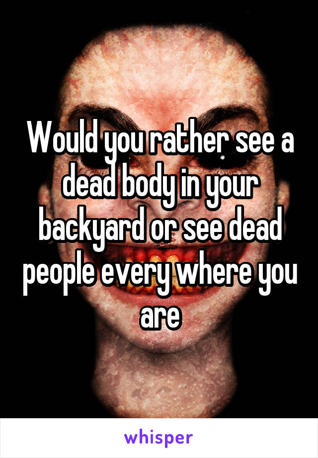 Would you rather see a dead body in your backyard or see dead people every where you are