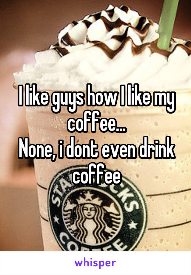 I like guys how I like my coffee...
None, i dont even drink coffee