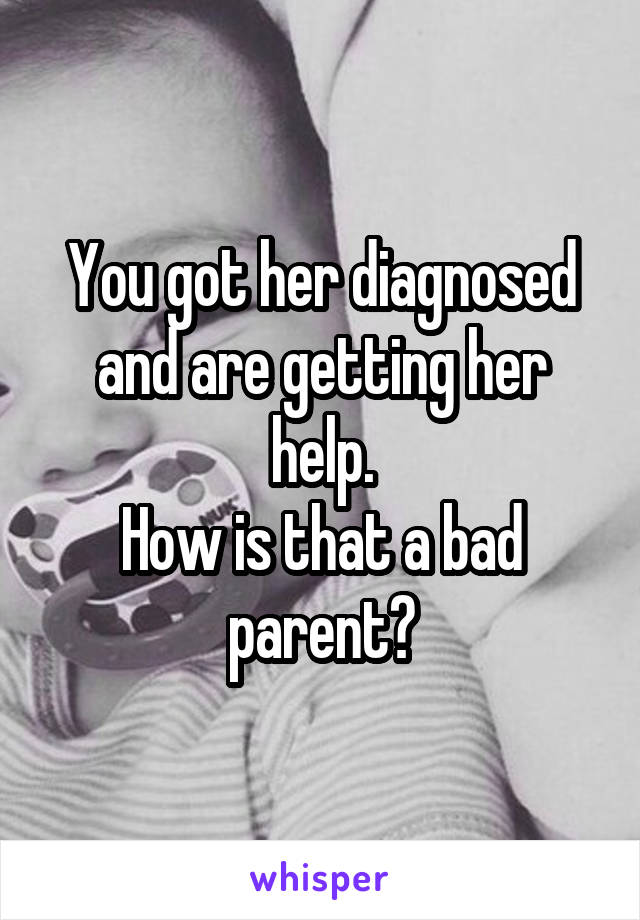 You got her diagnosed and are getting her help.
How is that a bad parent?