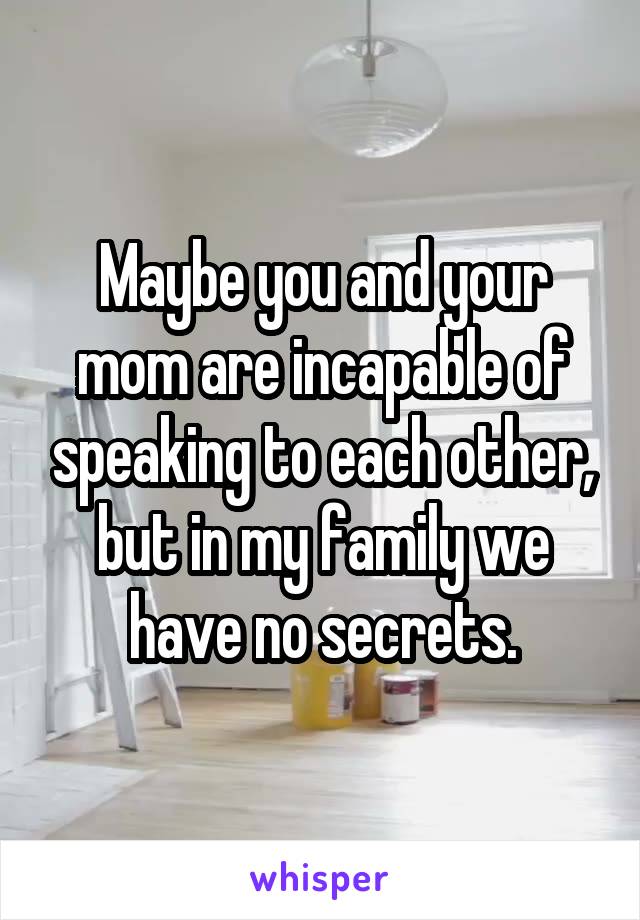 Maybe you and your mom are incapable of speaking to each other, but in my family we have no secrets.
