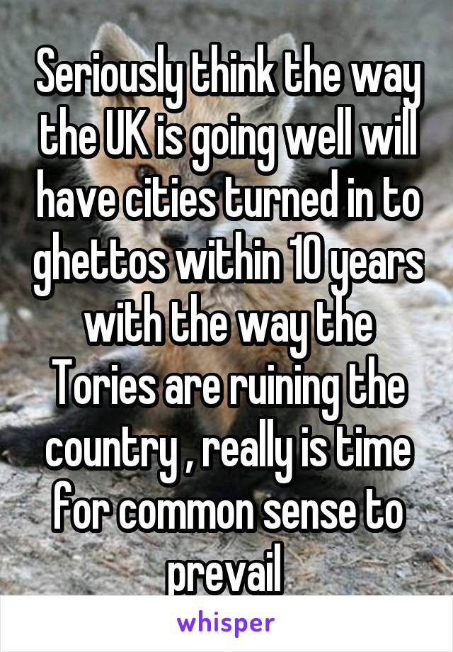Seriously think the way the UK is going well will have cities turned in to ghettos within 10 years with the way the Tories are ruining the country , really is time for common sense to prevail 