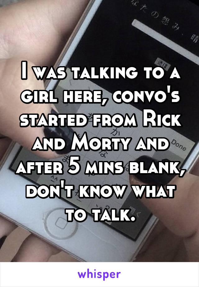 I was talking to a girl here, convo's started from Rick and Morty and after 5 mins blank, don't know what to talk.