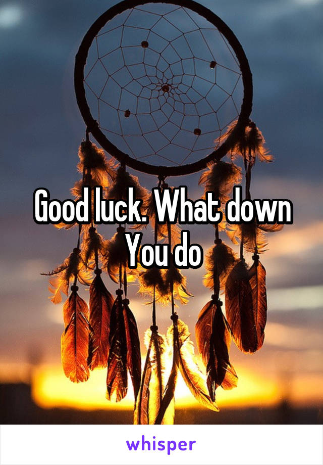 Good luck. What down You do