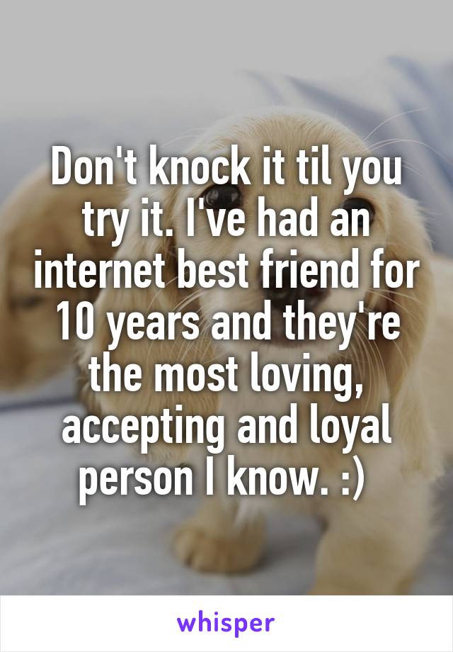 Don't knock it til you try it. I've had an internet best friend for 10 years and they're the most loving, accepting and loyal person I know. :) 