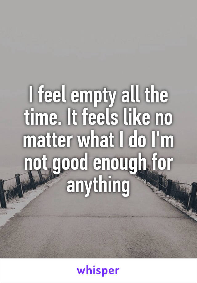 I feel empty all the time. It feels like no matter what I do I'm not good enough for anything