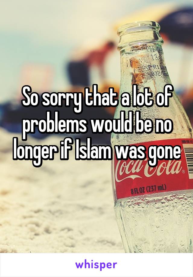 So sorry that a lot of problems would be no longer if Islam was gone 