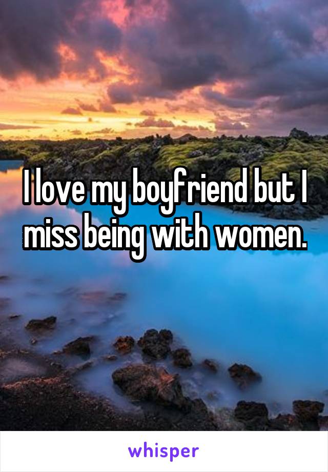 I love my boyfriend but I miss being with women.  