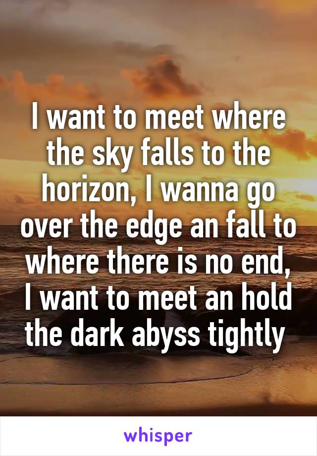 I want to meet where the sky falls to the horizon, I wanna go over the edge an fall to where there is no end, I want to meet an hold the dark abyss tightly 