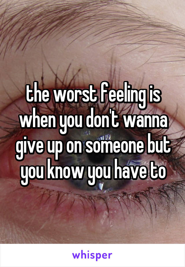 the worst feeling is when you don't wanna give up on someone but you know you have to