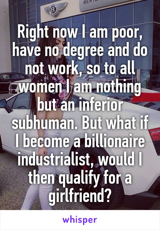 Right now I am poor, have no degree and do not work, so to all women I am nothing but an inferior subhuman. But what if I become a billionaire industrialist, would I then qualify for a girlfriend?