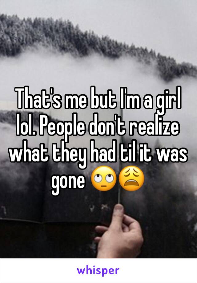 That's me but I'm a girl lol. People don't realize what they had til it was gone 🙄😩