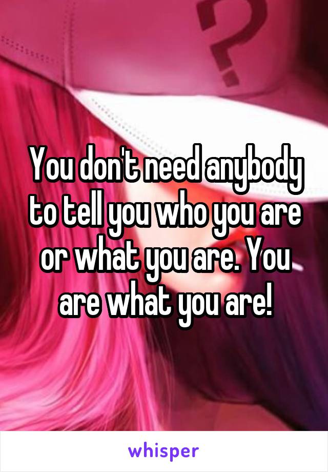 You don't need anybody to tell you who you are or what you are. You are what you are!