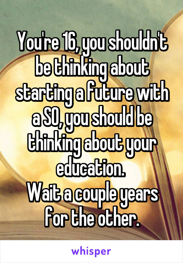 You're 16, you shouldn't be thinking about starting a future with a SO, you should be thinking about your education. 
Wait a couple years for the other.