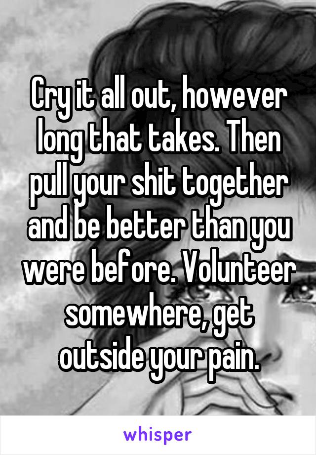 Cry it all out, however long that takes. Then pull your shit together and be better than you were before. Volunteer somewhere, get outside your pain.