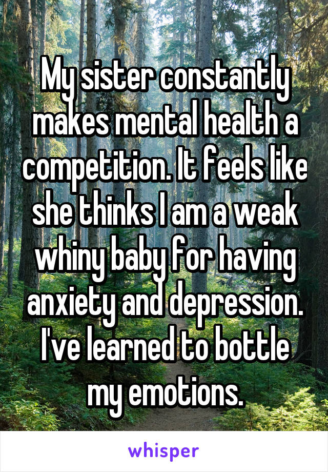 My sister constantly makes mental health a competition. It feels like she thinks I am a weak whiny baby for having anxiety and depression. I've learned to bottle my emotions.
