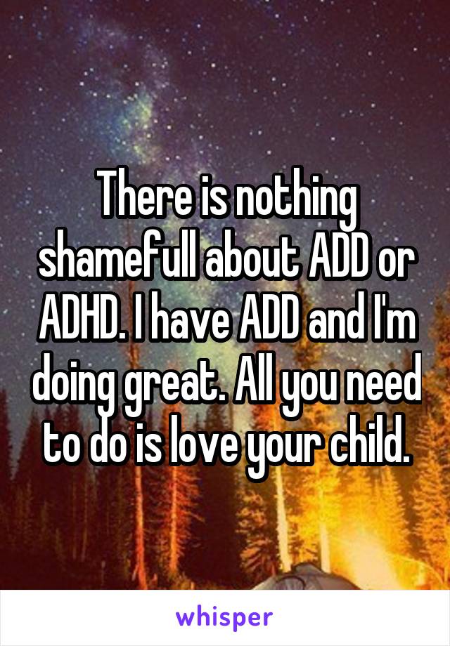 There is nothing shamefull about ADD or ADHD. I have ADD and I'm doing great. All you need to do is love your child.